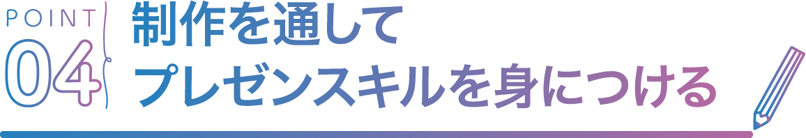 POINT04 制作を通してプレゼンスキルを身につける