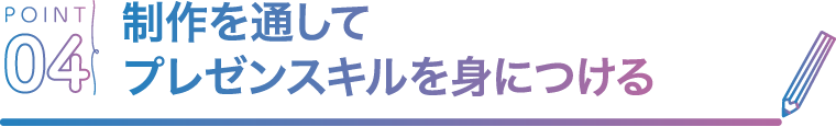 POINT04 制作を通してプレゼンスキルを身につける