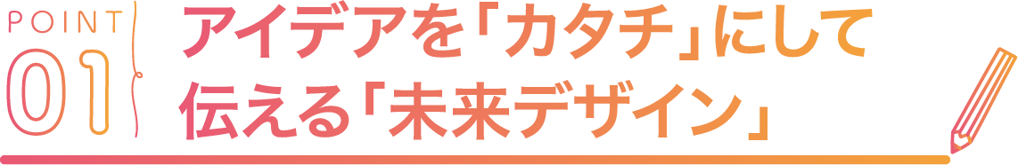 POINT01 アイデアを「カタチ」にして伝える「未来デザイン」