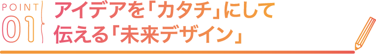 POINT01 アイデアを「カタチ」にして伝える「未来デザイン」