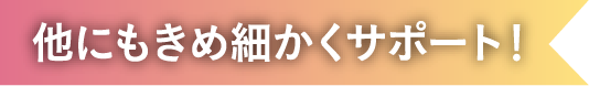 他にもきめ細かくサポート！