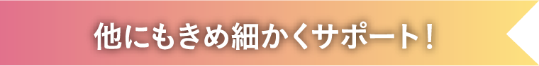 他にもきめ細かくサポート！